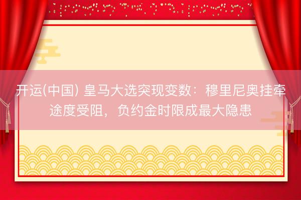 开运(中国) 皇马大选突现变数：穆里尼奥挂牵途度受阻，负约金时限成最大隐患