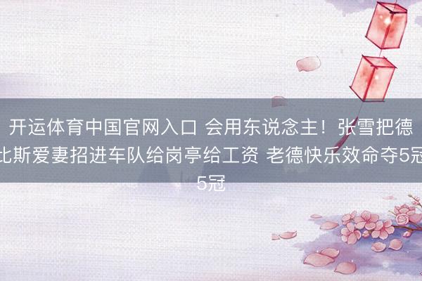 开运体育中国官网入口 会用东说念主！张雪把德比斯爱妻招进车队给岗亭给工资 老德快乐效命夺5冠