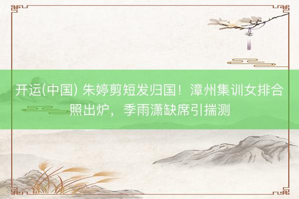 开运(中国) 朱婷剪短发归国！漳州集训女排合照出炉，季雨潇缺席引揣测