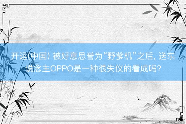 开运(中国) 被好意思誉为“野爹机”之后， 送东说念主OPPO是一种很失仪的看成吗?