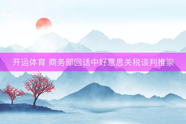 开运体育 商务部回话中好意思关税谈判推崇