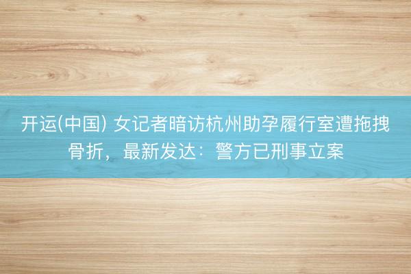 开运(中国) 女记者暗访杭州助孕履行室遭拖拽骨折，最新发达：警方已刑事立案
