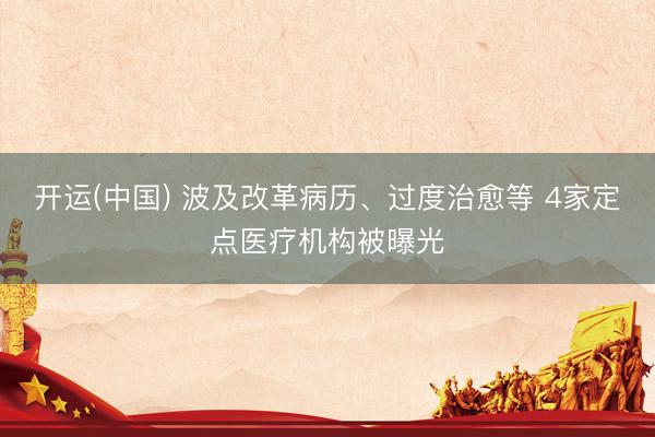开运(中国) 波及改革病历、过度治愈等 4家定点医疗机构被曝光