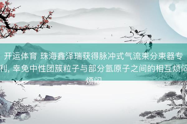开运体育 珠海鑫泽瑞获得脉冲式气流束分束器专利， 幸免中性团簇粒子与部分氩原子之间的相互烦闷