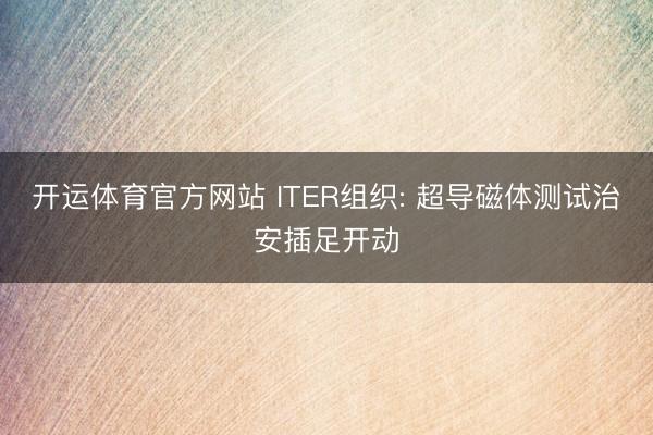 开运体育官方网站 ITER组织: 超导磁体测试治安插足开动