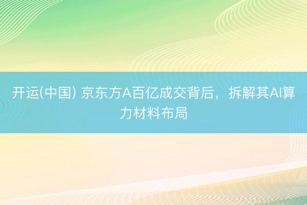 开运(中国) 京东方A百亿成交背后，拆解其AI算力材料布局