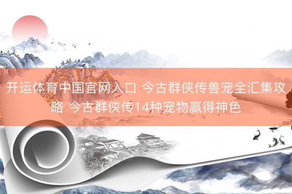 开运体育中国官网入口 今古群侠传兽宠全汇集攻略 今古群侠传14种宠物赢得神色