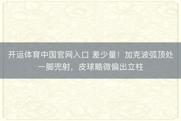 开运体育中国官网入口 差少量！加克波弧顶处一脚兜射，皮球略微偏出立柱