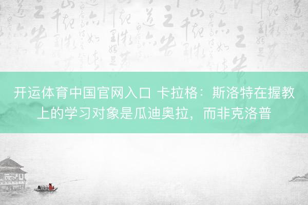 开运体育中国官网入口 卡拉格：斯洛特在握教上的学习对象是瓜迪奥拉，而非克洛普