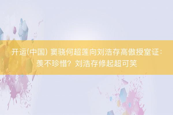 开运(中国) 窦骁何超莲向刘浩存高傲授室证：羡不珍惜？刘浩存修起超可笑