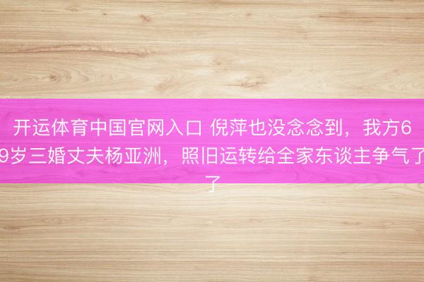 开运体育中国官网入口 倪萍也没念念到，我方69岁三婚丈夫杨亚洲，照旧运转给全家东谈主争气了