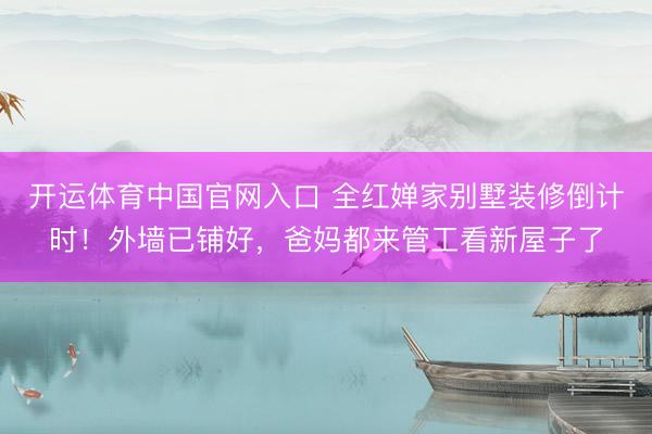 开运体育中国官网入口 全红婵家别墅装修倒计时！外墙已铺好，爸妈都来管工看新屋子了