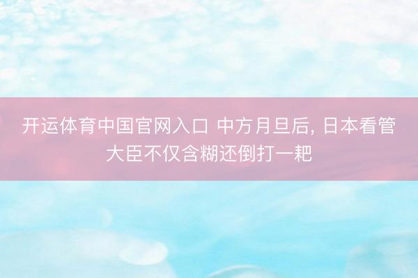 开运体育中国官网入口 中方月旦后， 日本看管大臣不仅含糊还倒打一耙