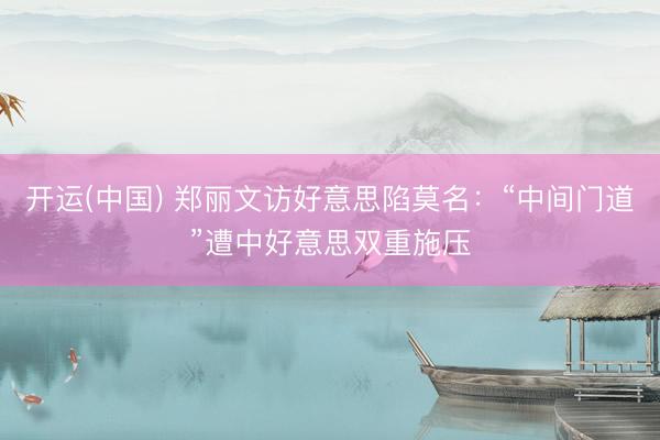 开运(中国) 郑丽文访好意思陷莫名：“中间门道”遭中好意思双重施压