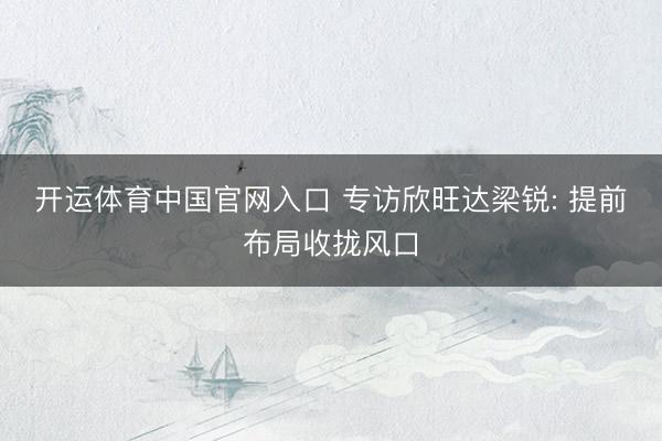 开运体育中国官网入口 专访欣旺达梁锐: 提前布局收拢风口