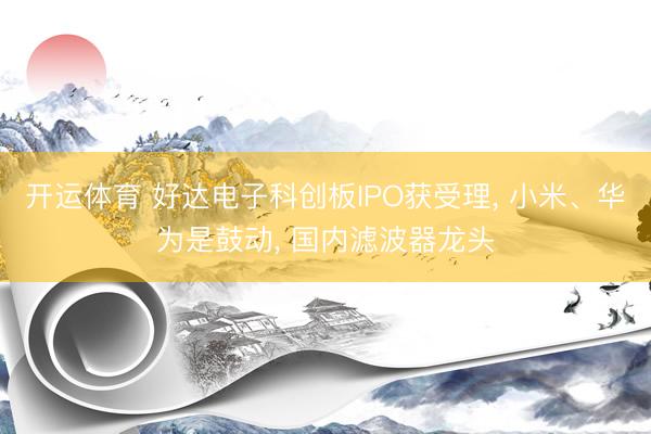 开运体育 好达电子科创板IPO获受理， 小米、华为是鼓动， 国内滤波器龙头