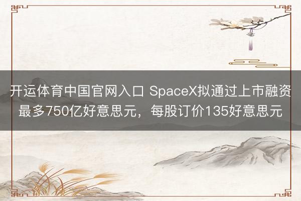 开运体育中国官网入口 SpaceX拟通过上市融资最多750亿好意思元，每股订价135好意思元