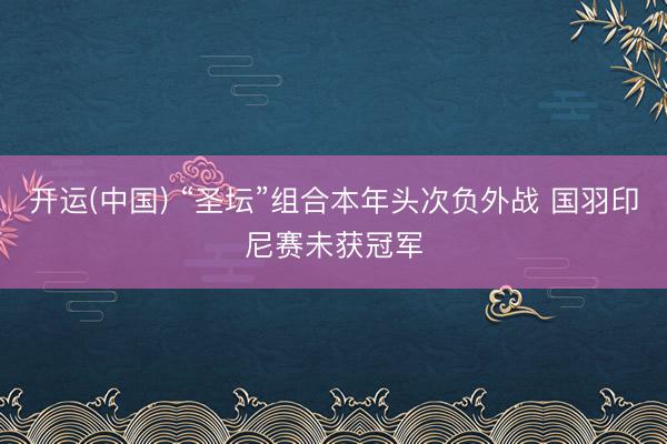开运(中国) “圣坛”组合本年头次负外战 国羽印尼赛未获冠军