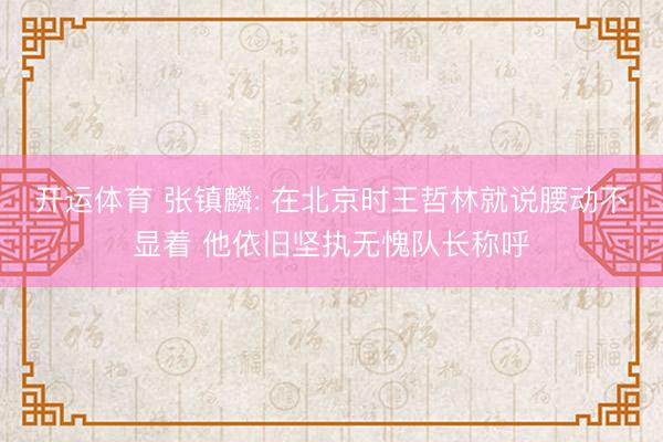 开运体育 张镇麟: 在北京时王哲林就说腰动不显着 他依旧坚执无愧队长称呼