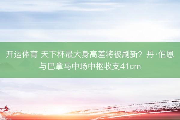 开运体育 天下杯最大身高差将被刷新？丹·伯恩与巴拿马中场中枢收支41cm