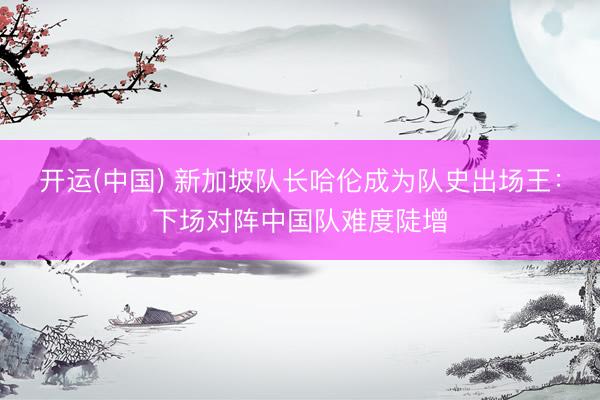 开运(中国) 新加坡队长哈伦成为队史出场王：下场对阵中国队难度陡增