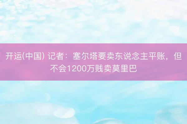 开运(中国) 记者:塞尔塔要卖东说念主平账,但不会1200万贱卖莫里巴