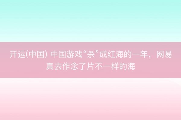 开运(中国) 中国游戏“杀”成红海的一年，网易真去作念了片不一样的海