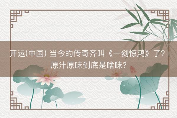 开运(中国) 当今的传奇齐叫《一剑惊鸿》了? 原汁原味到底是啥味?