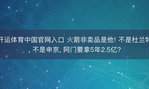 开运体育中国官网入口 火箭非卖品是他! 不是杜兰特， 不是申京， 阿门要拿5年2.5亿?