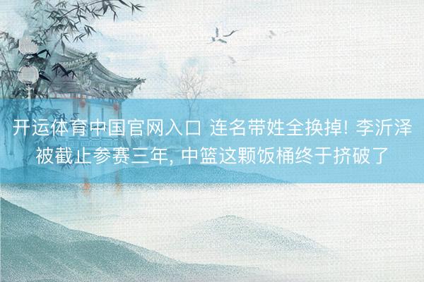 开运体育中国官网入口 连名带姓全换掉! 李沂泽被截止参赛三年， 中篮这颗饭桶终于挤破了
