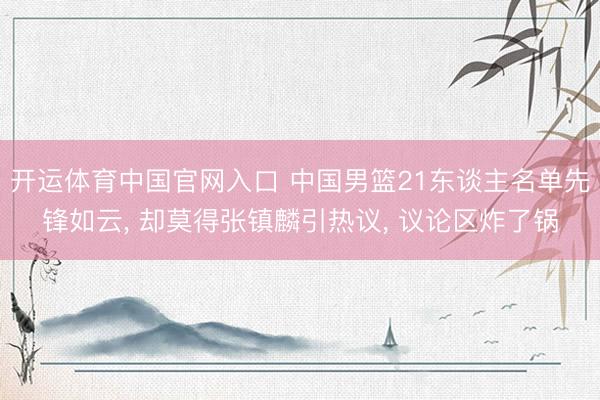 开运体育中国官网入口 中国男篮21东谈主名单先锋如云， 却莫得张镇麟引热议， 议论区炸了锅