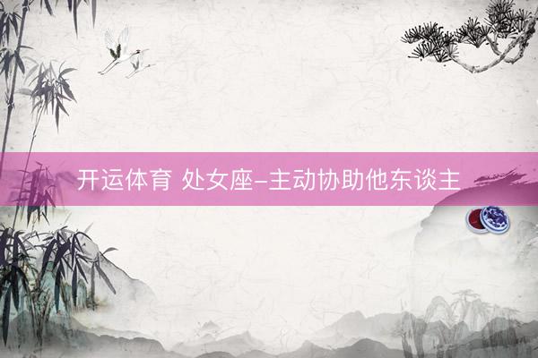开运体育 处女座-主动协助他东谈主