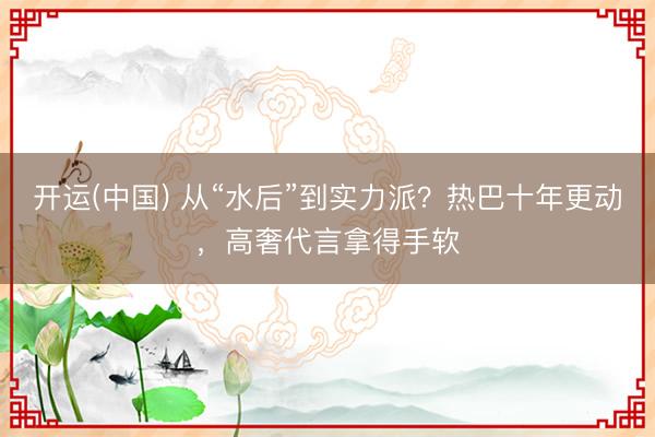 开运(中国) 从“水后”到实力派？热巴十年更动，高奢代言拿得手软