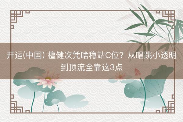 开运(中国) 檀健次凭啥稳站C位？从唱跳小透明到顶流全靠这3点