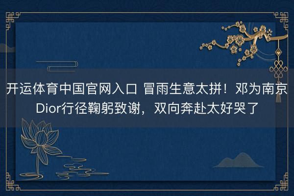开运体育中国官网入口 冒雨生意太拼！邓为南京Dior行径鞠躬致谢，双向奔赴太好哭了