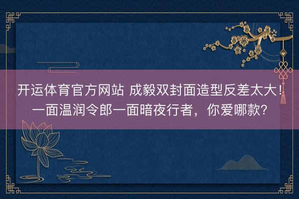 开运体育官方网站 成毅双封面造型反差太大！一面温润令郎一面暗夜行者，你爱哪款？