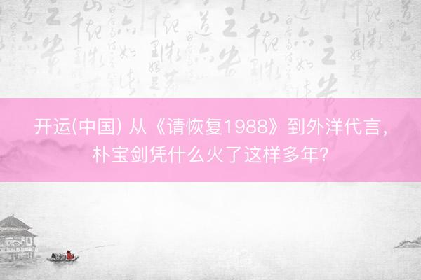 开运(中国) 从《请恢复1988》到外洋代言，朴宝剑凭什么火了这样多年？