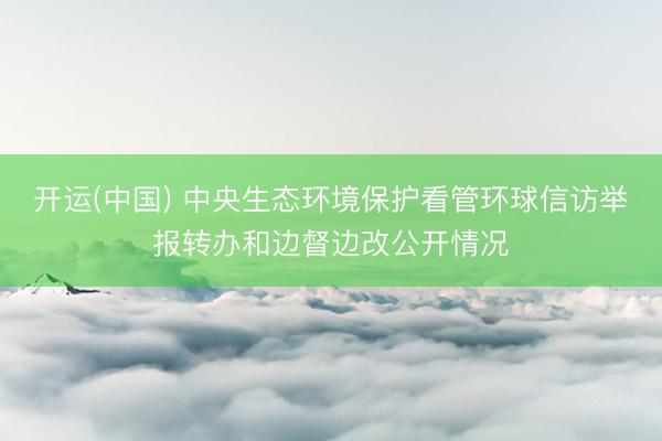 开运(中国) 中央生态环境保护看管环球信访举报转办和边督边改公开情况
