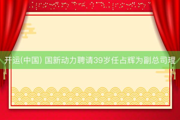 开运(中国) 国新动力聘请39岁任占辉为副总司理