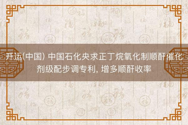 开运(中国) 中国石化央求正丁烷氧化制顺酐催化剂级配步调专利， 增多顺酐收率