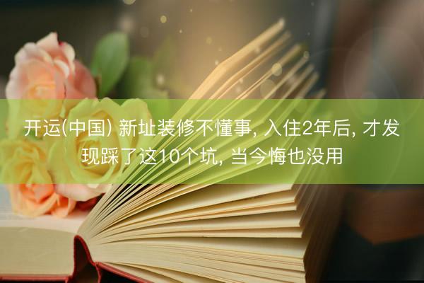开运(中国) 新址装修不懂事， 入住2年后， 才发现踩了这10个坑， 当今悔也没用