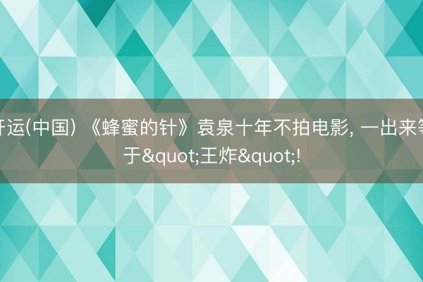 开运(中国) 《蜂蜜的针》袁泉十年不拍电影， 一出来等于"王炸"!