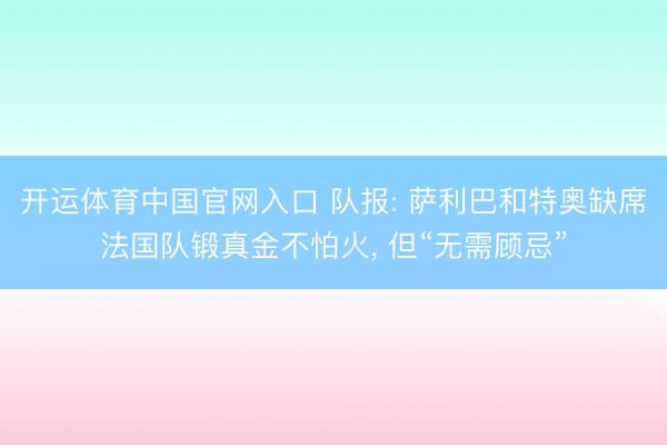 开运体育中国官网入口 队报: 萨利巴和特奥缺席法国队锻真金不怕火, 但“无需顾忌”