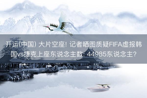 开运(中国) 大片空座! 记者晒图质疑FIFA虚报韩国vs捷克上座东说念主数: 44985东说念主?