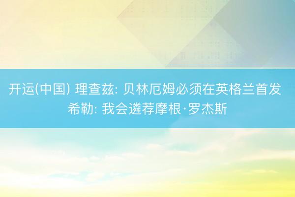 开运(中国) 理查兹: 贝林厄姆必须在英格兰首发 希勒: 我会遴荐摩根·罗杰斯