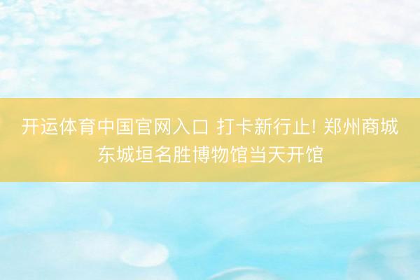 开运体育中国官网入口 打卡新行止! 郑州商城东城垣名胜博物馆当天开馆