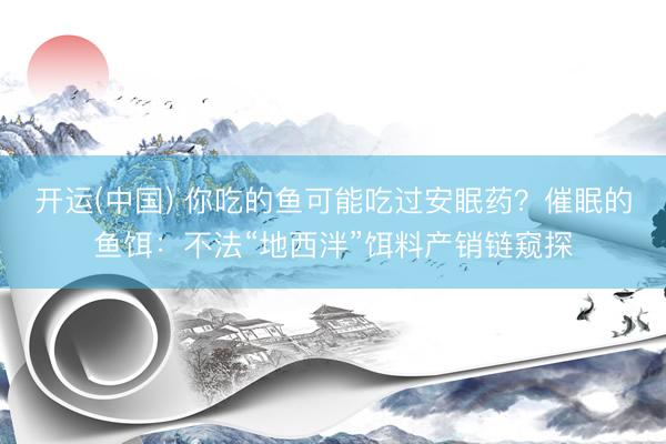 开运(中国) 你吃的鱼可能吃过安眠药？催眠的鱼饵：不法“地西泮”饵料产销链窥探