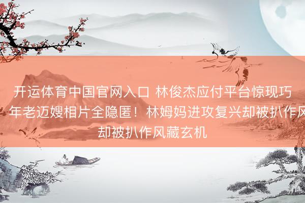 开运体育中国官网入口 林俊杰应付平台惊现巧妙操作，年老迈嫂相片全隐匿！林姆妈进攻复兴却被扒作风藏玄机