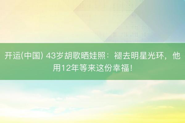 开运(中国) 43岁胡歌晒娃照：褪去明星光环，他用12年等来这份幸福！