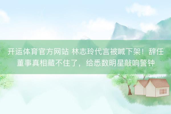 开运体育官方网站 林志玲代言被喊下架！辞任董事真相藏不住了，给悉数明星敲响警钟
